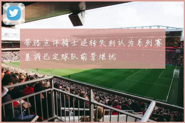 蒂格点评骑士逆转失利认为系列赛基调已定球队前景堪忧
