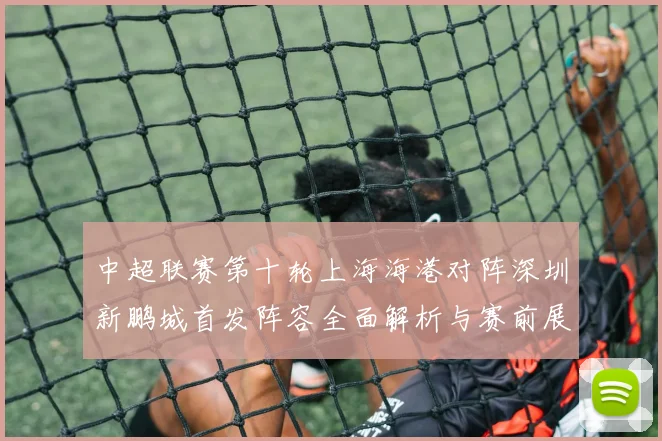 中超联赛第十轮上海海港对阵深圳新鹏城首发阵容全面解析与赛前展望