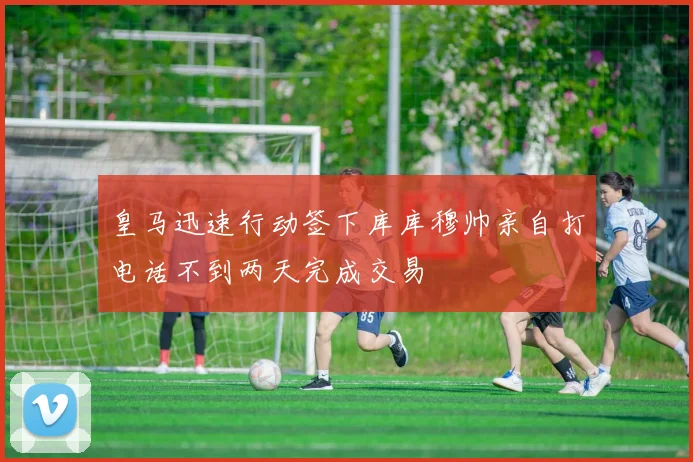 皇马迅速行动签下库库穆帅亲自打电话不到两天完成交易