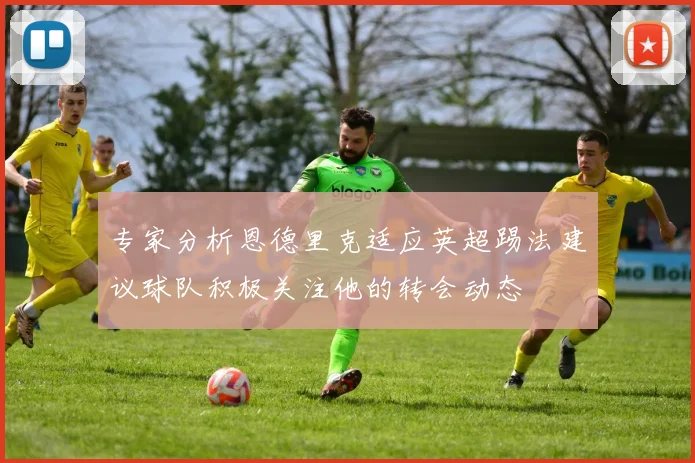 专家分析恩德里克适应英超踢法建议球队积极关注他的转会动态