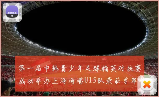 第一届中韩青少年足球精英对抗赛成功举办上海海港U15队荣获季军佳绩