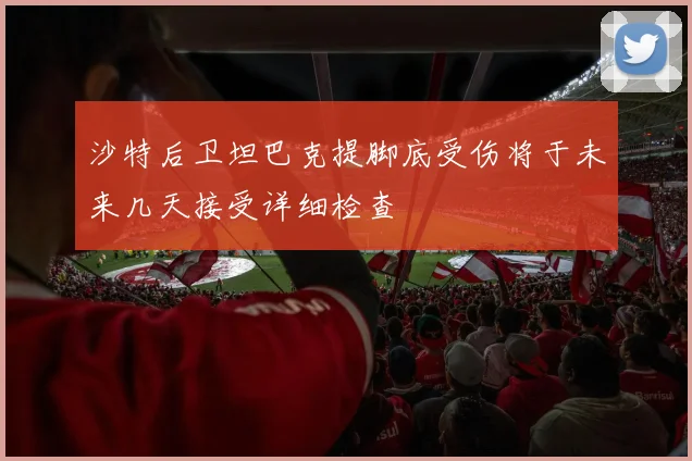 沙特后卫坦巴克提脚底受伤将于未来几天接受详细检查