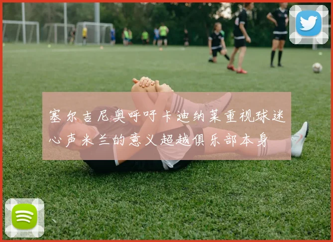 塞尔吉尼奥呼吁卡迪纳莱重视球迷心声米兰的意义超越俱乐部本身