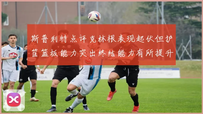 斯普利特点评克林根表现起伏但护筐篮板能力突出终结能力有所提升