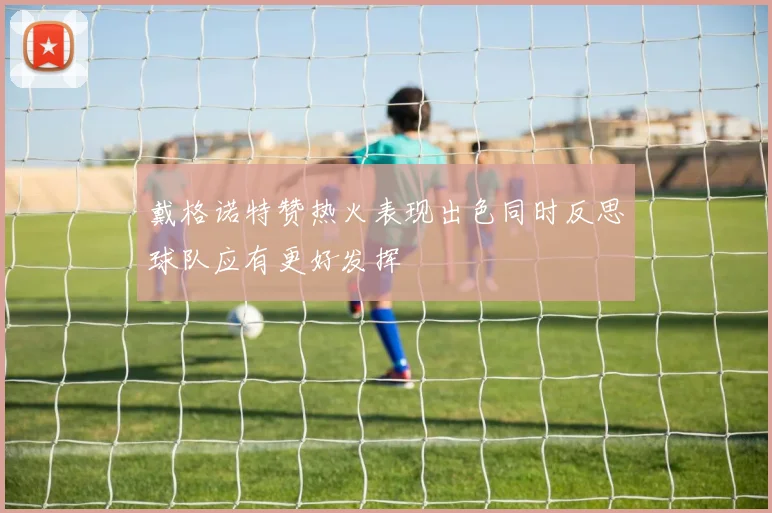 戴格诺特赞热火表现出色同时反思球队应有更好发挥