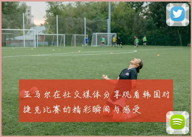亚马尔在社交媒体分享观看韩国对捷克比赛的精彩瞬间与感受