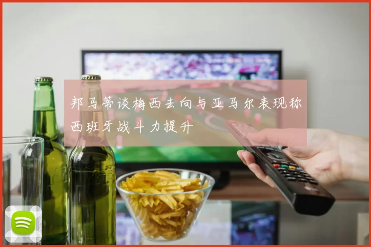 邦马蒂谈梅西去向与亚马尔表现称西班牙战斗力提升