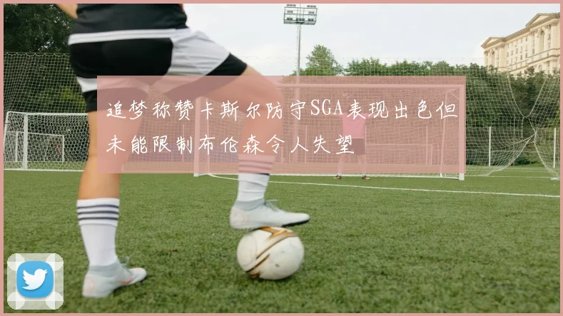 追梦称赞卡斯尔防守SGA表现出色但未能限制布伦森令人失望