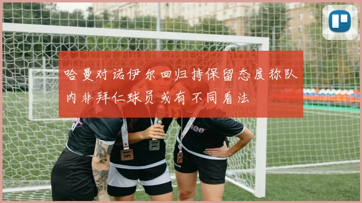 哈曼对诺伊尔回归持保留态度称队内非拜仁球员或有不同看法