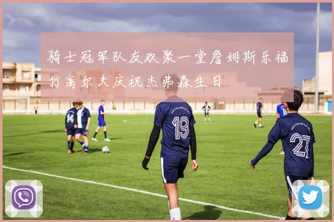 骑士冠军队友欢聚一堂詹姆斯乐福打高尔夫庆祝杰弗森生日