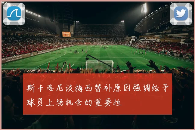 斯卡洛尼谈梅西替补原因强调给予球员上场机会的重要性