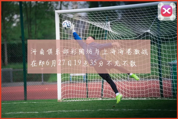 河南俱乐部彩陶坊与上海海港激战在即6月27日19点35分不见不散