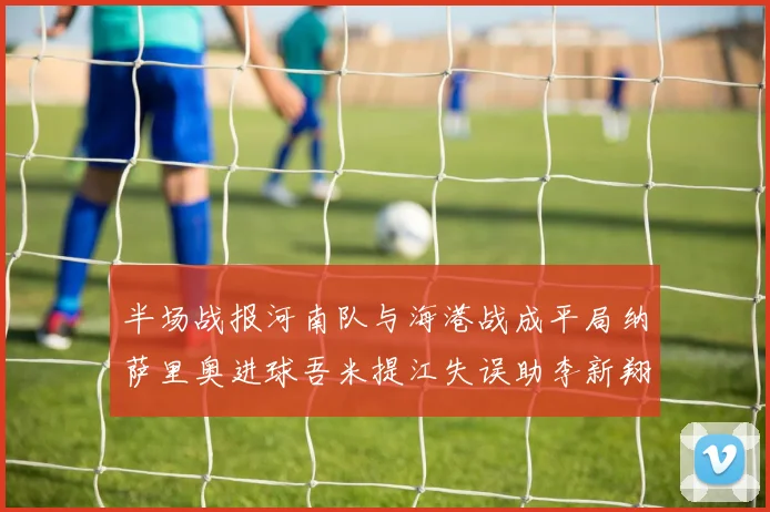 半场战报河南队与海港战成平局纳萨里奥进球吾米提江失误助李新翔扳平