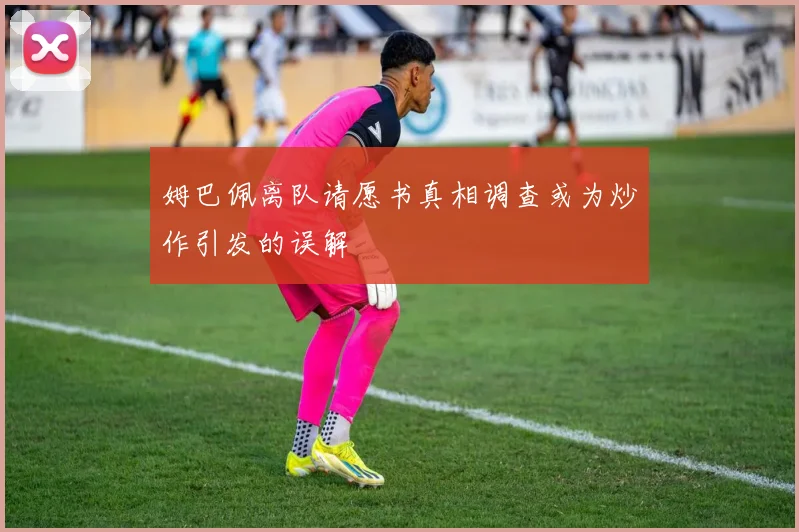 姆巴佩离队请愿书真相调查或为炒作引发的误解