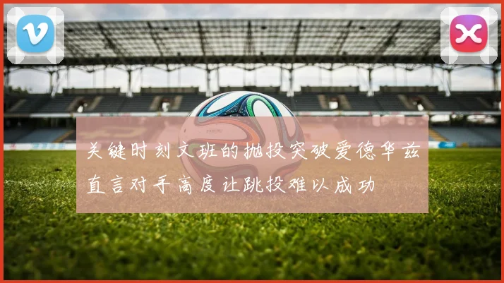 关键时刻文班的抛投突破爱德华兹直言对手高度让跳投难以成功