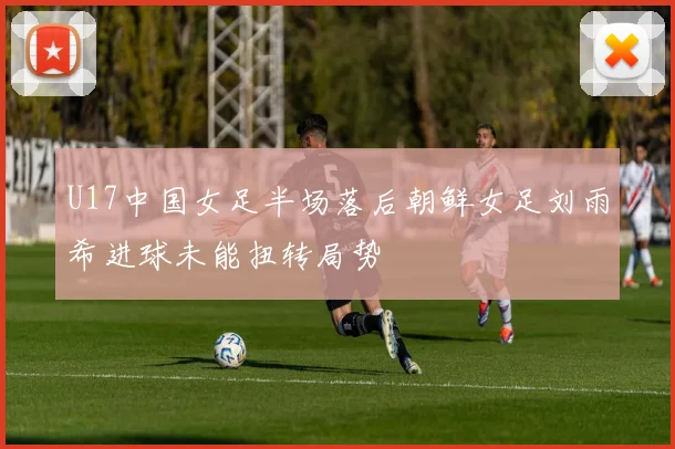 U17中国女足半场落后朝鲜女足刘雨希进球未能扭转局势