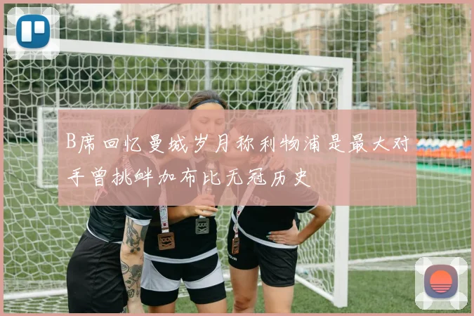 B席回忆曼城岁月称利物浦是最大对手曾挑衅加布比无冠历史