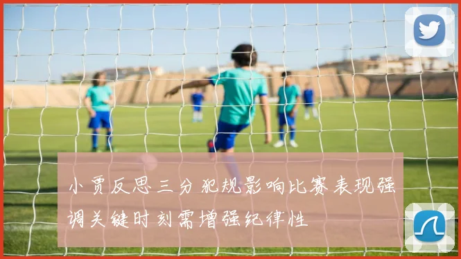 小贾反思三分犯规影响比赛表现强调关键时刻需增强纪律性