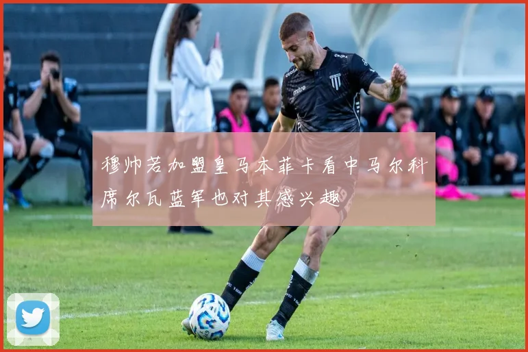 穆帅若加盟皇马本菲卡看中马尔科席尔瓦蓝军也对其感兴趣