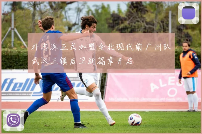 朴志洙正式加盟全北现代前广州队武汉三镇后卫新篇章开启