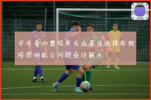 字母哥加盟绿军或成最佳选择布朗塔图姆配合问题亟待解决