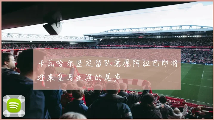 卡瓦哈尔坚定留队意愿阿拉巴即将迎来皇马生涯的尾声