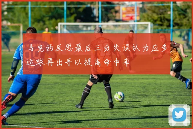 马克西反思最后三分失误认为应多运球再出手以提高命中率